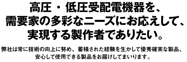 高圧・低圧受配電機器を、
			需要家の多彩なニーズにお応えして、
			実現する製作者でありたい。
			弊社は常に技術の向上に努め、蓄積された経験を生かして優秀確実な製品、
			安心して使用できる製品をお届けしてまいります